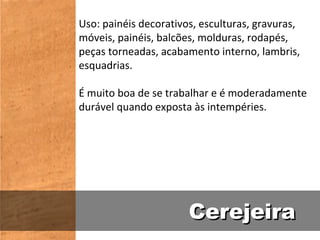 Uso: painéis decorativos, esculturas, gravuras,
móveis, painéis, balcões, molduras, rodapés,
peças torneadas, acabamento interno, lambris,
esquadrias.

É muito boa de se trabalhar e é moderadamente
durável quando exposta às intempéries.




                       Cerejeira
 