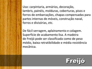 Uso: carpintaria, armários, decoração,
lambris, painéis, molduras, coberturas, pisos e
forros de embarcações, chapas compensadas para
partes internas de móveis, construção naval,
forros e divisórias, etc.

De fácil serragem, aplainamento e colagem.
Superfície de acabamento lisa. A madeira
de Freijó pode ser classificada como de peso
médio, baixa retratibilidade e média resistência
mecânica.



                                Freijó
 
