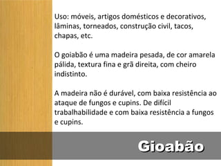 Uso: móveis, artigos domésticos e decorativos,
lâminas, torneados, construção civil, tacos,
chapas, etc.

O goiabão é uma madeira pesada, de cor amarela
pálida, textura fina e grã direita, com cheiro
indistinto.

A madeira não é durável, com baixa resistência ao
ataque de fungos e cupins. De difícil
trabalhabilidade e com baixa resistência a fungos
e cupins.


                         Gioabão
 