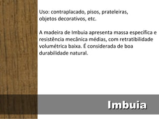 Uso: contraplacado, pisos, prateleiras,
objetos decorativos, etc.

A madeira de Imbuia apresenta massa específica e
resistência mecânica médias, com retratibilidade
volumétrica baixa. É considerada de boa
durabilidade natural.




                             Imbuia
 