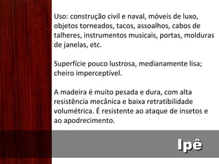 Uso: construção civil e naval, móveis de luxo,
objetos torneados, tacos, assoalhos, cabos de
talheres, instrumentos musicais, portas, molduras
de janelas, etc.

Superfície pouco lustrosa, medianamente lisa;
cheiro imperceptível.

A madeira é muito pesada e dura, com alta
resistência mecânica e baixa retratibilidade
volumétrica. É resistente ao ataque de insetos e
ao apodrecimento.


                                      Ipê
 