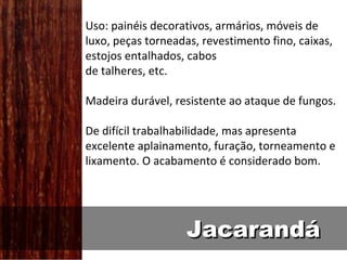 Uso: painéis decorativos, armários, móveis de
luxo, peças torneadas, revestimento fino, caixas,
estojos entalhados, cabos
de talheres, etc.

Madeira durável, resistente ao ataque de fungos.

De difícil trabalhabilidade, mas apresenta
excelente aplainamento, furação, torneamento e
lixamento. O acabamento é considerado bom.




                    Jacarandá
 