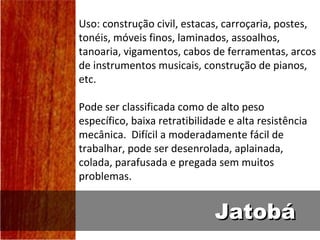 Uso: construção civil, estacas, carroçaria, postes,
tonéis, móveis finos, laminados, assoalhos,
tanoaria, vigamentos, cabos de ferramentas, arcos
de instrumentos musicais, construção de pianos,
etc.

Pode ser classificada como de alto peso
específico, baixa retratibilidade e alta resistência
mecânica. Difícil a moderadamente fácil de
trabalhar, pode ser desenrolada, aplainada,
colada, parafusada e pregada sem muitos
problemas.


                              Jatobá
 