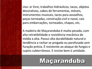 Uso: ar livre, trabalhos hidráulicos, tacos, objetos
decorativos, cabos de ferramentas, móveis,
instrumentos musicais, tacos para assoalhos,
peças torneadas, construção civil e naval, cais
para embarcações, torneados, chapas, etc.

A madeira de Maçaranduba é muito pesada, com
alta retratibilidade e resistência mecânica de
média a alta. Possui alta durabilidade natural e
tendência a rachar se pregada ou parafusada sem
furação prévia. É resistente ao ataque de fungos e
cupins subterrâneos. E resiste bem à umidade.


             Maçaranduba
 