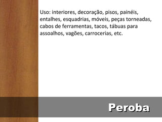 Uso: interiores, decoração, pisos, painéis,
entalhes, esquadrias, móveis, peças torneadas,
cabos de ferramentas, tacos, tábuas para
assoalhos, vagões, carrocerias, etc.




                            Peroba
 
