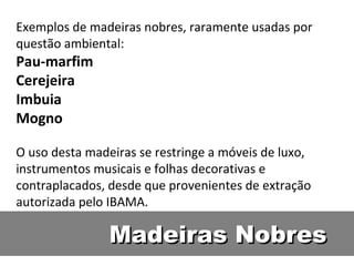 Exemplos de madeiras nobres, raramente usadas por
questão ambiental:
Pau-marfim
Cerejeira
Imbuia
Mogno

O uso desta madeiras se restringe a móveis de luxo,
instrumentos musicais e folhas decorativas e
contraplacados, desde que provenientes de extração
autorizada pelo IBAMA.

                Madeiras Nobres
 