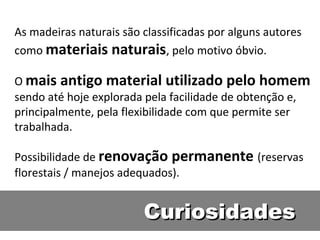 As madeiras naturais são classificadas por alguns autores
como materiais naturais, pelo motivo óbvio.

O mais antigo material utilizado pelo homem
sendo até hoje explorada pela facilidade de obtenção e,
principalmente, pela flexibilidade com que permite ser
trabalhada.

Possibilidade de renovação permanente (reservas
florestais / manejos adequados).


                         Curiosidades
 