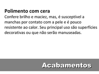 Polimento com cera
Confere brilho e maciez, mas, é susceptível a
manchas por contato com a pele e é pouco
resistente ao calor. Seu principal uso são superfícies
decorativas ou que não serão manuseadas.




                     Acabamentos
 