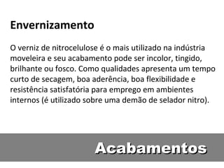 Envernizamento
O verniz de nitrocelulose é o mais utilizado na indústria
moveleira e seu acabamento pode ser incolor, tingido,
brilhante ou fosco. Como qualidades apresenta um tempo
curto de secagem, boa aderência, boa flexibilidade e
resistência satisfatória para emprego em ambientes
internos (é utilizado sobre uma demão de selador nitro).




                       Acabamentos
 