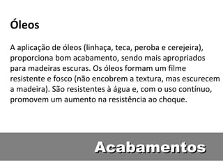 Óleos
A aplicação de óleos (linhaça, teca, peroba e cerejeira),
proporciona bom acabamento, sendo mais apropriados
para madeiras escuras. Os óleos formam um filme
resistente e fosco (não encobrem a textura, mas escurecem
a madeira). São resistentes à água e, com o uso contínuo,
promovem um aumento na resistência ao choque.




                      Acabamentos
 