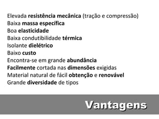 Elevada resistência mecânica (tração e compressão)
Baixa massa específica
Boa elasticidade
Baixa condutibilidade térmica
Isolante dielétrico
Baixo custo
Encontra-se em grande abundância
Facilmente cortada nas dimensões exigidas
Material natural de fácil obtenção e renovável
Grande diversidade de tipos


                             Vantagens
 