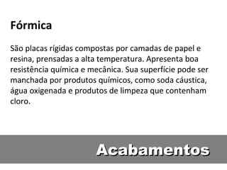 Fórmica
São placas rígidas compostas por camadas de papel e
resina, prensadas a alta temperatura. Apresenta boa
resistência química e mecânica. Sua superfície pode ser
manchada por produtos químicos, como soda cáustica,
água oxigenada e produtos de limpeza que contenham
cloro.




                       Acabamentos
 