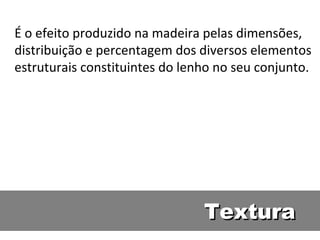 É o efeito produzido na madeira pelas dimensões,
distribuição e percentagem dos diversos elementos
estruturais constituintes do lenho no seu conjunto.




                                Textura
 