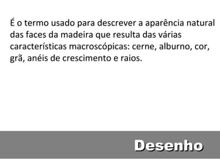 É o termo usado para descrever a aparência natural
das faces da madeira que resulta das várias
características macroscópicas: cerne, alburno, cor,
grã, anéis de crescimento e raios.




                              Desenho
 