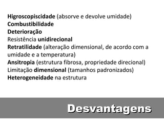 Higroscopiscidade (absorve e devolve umidade)
Combustibilidade
Deterioração
Resistência unidirecional
Retratilidade (alteração dimensional, de acordo com a
umidade e a temperatura)
Ansitropia (estrutura fibrosa, propriedade direcional)
Limitação dimensional (tamanhos padronizados)
Heterogeneidade na estrutura




                      Desvantagens
 