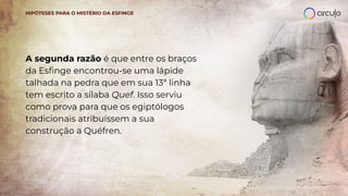 A segunda razão é que entre os braços
da Esﬁnge encontrou-se uma lápide
talhada na pedra que em sua 13ª linha
tem escrito a sílaba Quef. Isso serviu
como prova para que os egiptólogos
tradicionais atribuíssem a sua
construção a Quéfren.
HIPÓTESES PARA O MISTÉRIO DA ESFINGE
 