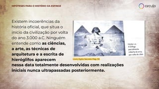 Existem incoerências da
história oﬁcial, que situa o
início da civilização por volta
do ano 3.000 a.C. Ninguém
entende como as ciências,
a arte, as técnicas de
arquitetura e a escrita de
hieróglifos aparecem Livro, Egito Secreto Pág. 33.
HIPÓTESES PARA O MISTÉRIO DA ESFINGE
nessa data totalmente desenvolvidas com realizações
iniciais nunca ultrapassadas posteriormente.
 