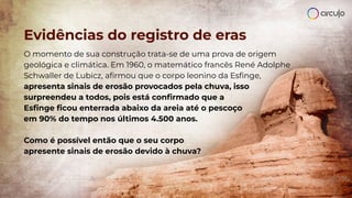 Evidências do registro de eras
O momento de sua construção trata-se de uma prova de origem
geológica e climática. Em 1960, o matemático francês René Adolphe
Schwaller de Lubicz, aﬁrmou que o corpo leonino da Esﬁnge,
apresenta sinais de erosão provocados pela chuva, isso
surpreendeu a todos, pois está conﬁrmado que a
Esﬁnge ﬁcou enterrada abaixo da areia até o pescoço
em 90% do tempo nos últimos 4.500 anos.
Como é possível então que o seu corpo
apresente sinais de erosão devido à chuva?
 