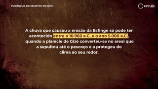 EVIDÊNCIAS DO REGISTRO DE ERAS
A chuva que causou a erosão da Esﬁnge só pode ter
acontecido entre o 10.960 a.C, e o ano 5.000 a.C.,
quando a planície de Gizé converteu-se no areal que
a sepultou até o pescoço e a protegeu do
clima ao seu redor.
 