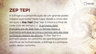 A Esﬁnge é a personiﬁcação de um grande poder
mágico que existe neste lugar desde o início dos
tempos, o Zep Tepi (Zep Tepi o início e o ﬁnal de
cada ciclo de tempo (…). A primeira data
marcada era do Zep Tepi, o Tempo Novo, o
momento em que se inicia o tempo zero da nova
civilização depois do dilúvio. O Zep Tepi é o
primeiro passo no caminho de aperfeiçoamento
espiritual da humanidade, a Esﬁnge é a primeira
pedra desse caminho.
ZEP TEPI
 