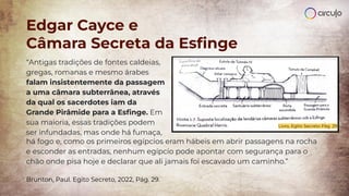 Edgar Cayce e
Câmara Secreta da Esﬁnge
Livro, Egito Secreto Pág. 29
“Antigas tradições de fontes caldeias,
gregas, romanas e mesmo árabes
falam insistentemente da passagem
a uma câmara subterrânea, através
da qual os sacerdotes iam da
Grande Pirâmide para a Esﬁnge. Em
sua maioria, essas tradições podem
ser infundadas, mas onde há fumaça,
há fogo e, como os primeiros egípcios eram hábeis em abrir passagens na rocha
e esconder as entradas, nenhum egípcio pode apontar com segurança para o
chão onde pisa hoje e declarar que ali jamais foi escavado um caminho.”
Brunton, Paul. Egito Secreto, 2022, Pág. 29.
 