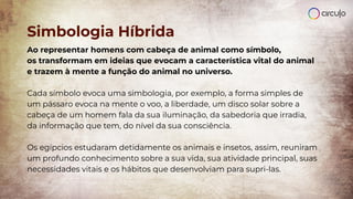 Simbologia Híbrida
Ao representar homens com cabeça de animal como símbolo,
os transformam em ideias que evocam a característica vital do animal
e trazem à mente a função do animal no universo.
Cada símbolo evoca uma simbologia, por exemplo, a forma simples de
um pássaro evoca na mente o voo, a liberdade, um disco solar sobre a
cabeça de um homem fala da sua iluminação, da sabedoria que irradia,
da informação que tem, do nível da sua consciência.
Os egípcios estudaram detidamente os animais e insetos, assim, reuniram
um profundo conhecimento sobre a sua vida, sua atividade principal, suas
necessidades vitais e os hábitos que desenvolviam para supri-las.
 