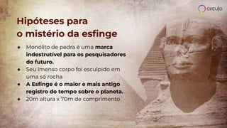 Hipóteses para
o mistério da esﬁnge
● Monólito de pedra é uma marca
indestrutível para os pesquisadores
do futuro.
● Seu imenso corpo foi esculpido em
uma só rocha
● A Esﬁnge é o maior e mais antigo
registro do tempo sobre o planeta.
● 20m altura x 70m de comprimento
 