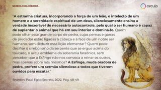 “A estranha criatura, incorporando a força de um leão, o intelecto de um
homem e a serenidade espiritual de um deus, silenciosamente ensina a
verdade inexorável do necessário autocontrole, pelo qual o ser humano é capaz
de suplantar o animal que há em seu interior e dominá-lo. Quem
pode olhar esse grande corpo de pedra, cujas pernas e garras
de predador estão ligadas à cabeça e à face de um nobre ser
humano, sem deduzir essa lição elementar? Quem pode
decifrar o simbolismo da serpente que se ergue acima do
toucado, o ureu, emblema da soberania faraônica, sem
perceber que a Esﬁnge não nos convoca a reinar os outros,
mas apenas sobre nós mesmos? A Esﬁnge, muda oradora de
pedra, profere um sermão silencioso a todos que tiverem
ouvidos para escutar.”
Brunton, Paul. Egito Secreto, 2022, Pág. 48-49.
SIMBOLOGIA HÍBRIDA
 