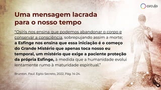 Uma mensagem lacrada
para o nosso tempo
“Osíris nos ensina que podemos abandonar o corpo e
conservar a consciência, sobrepujando assim a morte;
a Esﬁnge nos ensina que essa iniciação é o começo
do Grande Mistério que apenas toca nosso eu
temporal, um mistério que exige a paciente proteção
da própria Esﬁnge, à medida que a humanidade evolui
lentamente rumo à maturidade espiritual.”
Brunton, Paul. Egito Secreto, 2022, Pág. 14-24.
 
