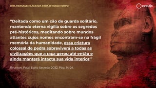 “Deitada como um cão de guarda solitário,
mantendo eterna vigília sobre os segredos
pré-históricos, meditando sobre mundos
atlantes cujos nomes encontram-se na frágil
memória da humanidade, essa criatura
colossal de pedra sobreviverá a todas as
civilizações que a raça gerou até então e
ainda manterá intacta sua vida interior.”
Brunton, Paul. Egito Secreto, 2022, Pág. 14-24.
UMA MENSAGEM LACRADA PARA O NOSSO TEMPO
 