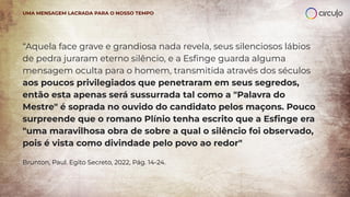 “Aquela face grave e grandiosa nada revela, seus silenciosos lábios
de pedra juraram eterno silêncio, e a Esﬁnge guarda alguma
mensagem oculta para o homem, transmitida através dos séculos
aos poucos privilegiados que penetraram em seus segredos,
então esta apenas será sussurrada tal como a "Palavra do
Mestre" é soprada no ouvido do candidato pelos maçons. Pouco
surpreende que o romano Plínio tenha escrito que a Esﬁnge era
"uma maravilhosa obra de sobre a qual o silêncio foi observado,
pois é vista como divindade pelo povo ao redor"
Brunton, Paul. Egito Secreto, 2022, Pág. 14-24.
UMA MENSAGEM LACRADA PARA O NOSSO TEMPO
 