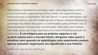“Das areias onipresentes emergiu este rosto gigantesco com o
corpo reclinado, inspirava tamanho medo nos supersticiosos
beduínos que a chamaram "Pai do Terror"; e tanta admiração nos
viajantes céticos que em todas as eras a ﬁgura colossal despertou
questões nos lábios de quem a contemplava pela primeira vez. O
mistério dessa monstruosa combinação, este leão com cabeça
humana, atraiu ao longo das eras uma interminável procissão de
visitantes. É um enigma para os próprios egípcios e um
quebra-cabeça para o mundo inteiro. Ninguém sabe quem a
entalhou nem quando; os egiptólogos mais experientes podem
apenas presumir cegamente seu signiﬁcado e sua história.”
Brunton, Paul. Egito Secreto, 2022,Pág. 20.
HIPÓTESES PARA O MISTÉRIO DA ESFINGE
 