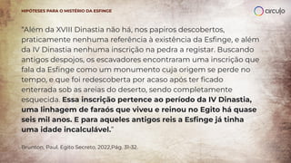 “Além da XVIII Dinastia não há, nos papiros descobertos,
praticamente nenhuma referência à existência da Esﬁnge, e além
da IV Dinastia nenhuma inscrição na pedra a registar. Buscando
antigos despojos, os escavadores encontraram uma inscrição que
fala da Esﬁnge como um monumento cuja origem se perde no
tempo, e que foi redescoberta por acaso após ter ﬁcado
enterrada sob as areias do deserto, sendo completamente
esquecida. Essa inscrição pertence ao período da IV Dinastia,
uma linhagem de faraós que viveu e reinou no Egito há quase
seis mil anos. E para aqueles antigos reis a Esﬁnge já tinha
uma idade incalculável.”
Brunton, Paul. Egito Secreto, 2022,Pág. 31-32.
HIPÓTESES PARA O MISTÉRIO DA ESFINGE
 