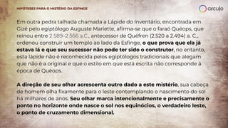 Em outra pedra talhada chamada a Lápide do Inventário, encontrada em
Gizé pelo egiptólogo Auguste Mariette, aﬁrma-se que o faraó Quéops, que
reinou entre 2 589–2 566 a.C., antecessor de Quéfren (2.520 a 2.494) a. C.,
ordenou construir um templo ao lado da Esﬁnge, o que prova que ela já
estava lá e que seu sucessor não pode ter sido o construtor, no entanto,
esta lápide não é reconhecida pelos egiptólogos tradicionais que alegam
que não é a original e que o estilo em que está escrita não corresponde à
época de Quéops.
A direção de seu olhar acrescenta outro dado a este mistério, sua cabeça
de homem olha ﬁxamente para o leste contemplando o nascimento do sol
há milhares de anos. Seu olhar marca intencionalmente e precisamente o
ponto no horizonte onde nasce o sol nos equinócios, o verdadeiro leste,
o ponto de cruzamento dimensional.
HIPÓTESES PARA O MISTÉRIO DA ESFINGE
 
