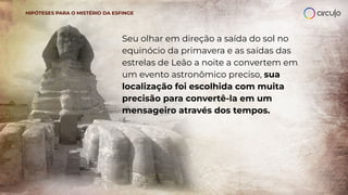 Seu olhar em direção a saída do sol no
equinócio da primavera e as saídas das
estrelas de Leão a noite a convertem em
um evento astronômico preciso, sua
localização foi escolhida com muita
precisão para convertê-la em um
mensageiro através dos tempos.
HIPÓTESES PARA O MISTÉRIO DA ESFINGE
 