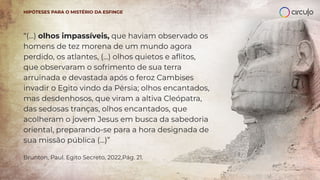 “(...) olhos impassíveis, que haviam observado os
homens de tez morena de um mundo agora
perdido, os atlantes, (...) olhos quietos e aﬂitos,
que observaram o sofrimento de sua terra
arruinada e devastada após o feroz Cambises
invadir o Egito vindo da Pérsia; olhos encantados,
mas desdenhosos, que viram a altiva Cleópatra,
das sedosas tranças, olhos encantados, que
acolheram o jovem Jesus em busca da sabedoria
oriental, preparando-se para a hora designada de
sua missão pública (...)”
Brunton, Paul. Egito Secreto, 2022,Pág. 21.
HIPÓTESES PARA O MISTÉRIO DA ESFINGE
 