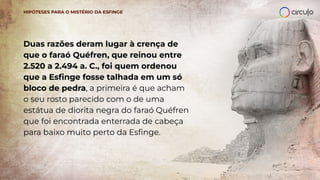 Duas razões deram lugar à crença de
que o faraó Quéfren, que reinou entre
2.520 a 2.494 a. C., foi quem ordenou
que a Esﬁnge fosse talhada em um só
bloco de pedra, a primeira é que acham
o seu rosto parecido com o de uma
estátua de diorita negra do faraó Quéfren
que foi encontrada enterrada de cabeça
para baixo muito perto da Esﬁnge.
HIPÓTESES PARA O MISTÉRIO DA ESFINGE
 