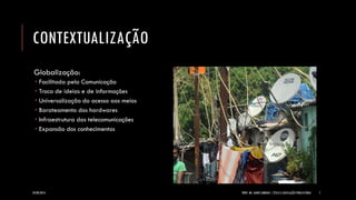 CONTEXTUALIZAÇÃO 
Globalização: 
Facilitada pela Comunicação 
Troca de ideias e de informações 
Universalização do acesso aos meios 
Barateamento dos hardwares 
Infraestrutura das telecomunicações 
Expansão dos conhecimentos 
24/09/2014 PROF. MS. AGNES ARRUDA | ÉTICA E LEGISLAÇÃO PUBLICITÁRIA 7 
 