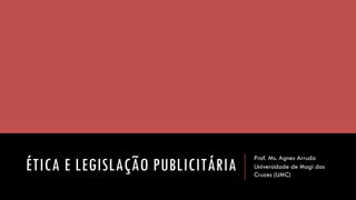 ÉTICA E LEGISLAÇÃO PUBLICITÁRIA 
Prof. Ms. Agnes Arruda 
Universidade de Mogi das Cruzes (UMC)  