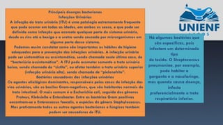 Há algumas bactérias que
são específicas, pois
infectam um determinado
tipo
de tecido. O Streptococcus
pneumoniae, por exemplo,
pode habitar a
garganta e a nasofaringe,
mas quando causa doença,
infecta
preferencialmente o trato
respiratório inferior.
Principais doenças bacterianas
Infecções Urinárias
A infecção do trato urinário (ITU) é uma patologia extremamente frequente
que pode ocorrer em todas as idades, em ambos os sexos, e que pode ser
definida como infecção que acomete qualquer parte do sistema urinário,
desde os rins até a bexiga e a uretra sendo causada por microrganismos em
alguma parte desse sistema.
Podemos assim constatar como são importantes os hábitos de higiene
adequados para a prevenção das infecções urinárias. A infecção urinária
pode ser sintomática ou assintomática, sendo chamada neste último caso, de
“bacteriúria assintomática”. A ITU pode acometer somente o trato urinário
baixo, sendo chamada de “cistite”, ou afetar também o trato urinário superior
(infecção urinária alta), sendo chamada de “pielonefrite”.
Bactérias causadoras das infecções urinárias
Os agentes etiológicos dominantes, responsáveis pelos casos de infecção das
vias urinárias, são os bacilos Gram-negativos, que são habitantes normais do
trato intestinal. O mais comum é a Escherichia coli, seguida dos gêneros
Proteus, Klebsiella e Enterobacter. Entre as bactérias Gram positivas
encontram-se o Enterococcus faecalis, e espécies do gênero Staphylococcus.
Mas praticamente todos os outros agentes bacterianos e fúngicos também
podem ser causadores de ITU.
 