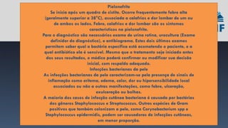 Pielonefrite
Se inicia após um quadro de cistite. Ocorre frequentemente febre alta
(geralmente superior a 38°C), associada a calafrios e dor lombar de um ou
de ambos os lados. Febre, calafrios e dor lombar são os sintomas
característicos na pielonefrite.
Para o diagnóstico são necessários exame de urina rotina, urocultura (Exame
definidor do diagnóstico), e antibiograma. Estes dois últimos exames
permitem saber qual a bactéria específica está acometendo o paciente, e a
qual antibiótico ela é sensível. Mesmo que o tratamento seja iniciado antes
dos seus resultados, o médico poderá confirmar ou modificar sua decisão
inicial, com respaldo adequado.
Infecções bacterianas da pele
As infecções bacterianas da pele caracterizam-se pela presença de sinais de
inflamação como eritema, edema, calor, dor ou hipersensibilidade local
associados ou não a outras manifestações, como febre, ulceração,
exulceração ou bolhas.
A maioria dos casos de infecção cutânea bacteriana é causada por bactérias
dos gêneros Staphylococcus e Streptococcus. Outras espécies de Gram
positivos que também colonizam a pele, como Corynebacterium spp e
Staphylococcus epidermidis, podem ser causadoras de infecções cutâneas,
em menor proporção.
 