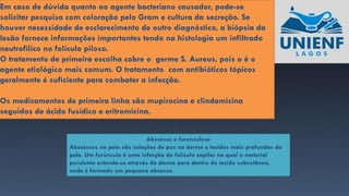 Em caso de dúvida quanto ao agente bacteriano causador, pode-se
solicitar pesquisa com coloração pelo Gram e cultura da secreção. Se
houver necessidade de esclarecimento de outro diagnóstico, a biópsia da
lesão fornece informações importantes tendo na histologia um infiltrado
neutrofílico no folículo piloso.
O tratamento de primeira escolha cobre o germe S. Aureus, pois o é o
agente etiológico mais comum. O tratamento com antibióticos tópicos
geralmente é suficiente para combater a infecção.
Os medicamentos de primeira linha são mupirocina e clindamicina
seguidos de ácido fusídico e eritromicina.
Abscesso e furunculose
Abscessos na pele são coleções de pus na derme e tecidos mais profundas da
pele. Um furúnculo é uma infecção do folículo capilar na qual o material
purulento estende-se através da derme para dentro do tecido subcutâneo,
onde é formado um pequeno abcesso.
 