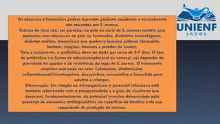 Os abcessos e furúnculos podem acometer paciente saudáveis e normalmente
são causados por S. aureus.
Fatores de risco são: ser portador na pele ou nariz de S. aureus; contato com
pacientes com abscessos de pele ou furúnculos, distúrbios imunológicos,
diabetes melitus, mecanismo que quebre a barreira cutânea (dermatite,
barbear, injeções, traumas e picadas de inseto).
Para o tratamento, o antibiótico deve ser dado por cerca de 5-7 dias. O tipo
de antibiótico e a forma de administração(oral ou venosa) vai depender da
gravidade do quadro e da resistência da cepa de S. aureus. O tratamento
empírico oral pode ser com: Cefalexina, clindamicina,
sulfametoxazol/trimetroprima, doxycyclina, minoxiclina e linezolida para
adultos e crianças.
Observação: Em relação ao microrganismo o potencial infeccioso está
também relacionado com a patogenicidade e o grau de virulência que
decorrem, fundamentalmente, do potencial invasivo determinado pela
presença de elementos antifagocitários na superfície da bactéria e da sua
capacidade de produção de toxinas.
 