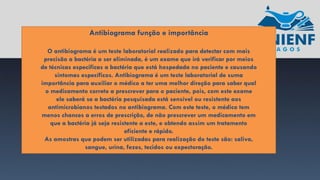 Antibiograma função e importância
O antibiograma é um teste laboratorial realizado para detectar com mais
precisão a bactéria a ser eliminada, é um exame que irá verificar por meios
de técnicas especificas a bactéria que está hospedada no paciente e causando
sintomas específicos. Antibiograma é um teste laboratorial de suma
importância para auxiliar o médico a ter uma melhor direção para saber qual
o medicamento correto a prescrever para o paciente, pois, com este exame
ele saberá se a bactéria pesquisada está sensível ou resistente aos
antimicrobianos testados no antibiograma. Com este teste, o médico tem
menos chances a erros de prescrição, de não prescrever um medicamento em
que a bactéria já seja resistente a este, e obtendo assim um tratamento
eficiente e rápido.
As amostras que podem ser utilizadas para realização do teste são: saliva,
sangue, urina, fezes, tecidos ou expectoração.
 