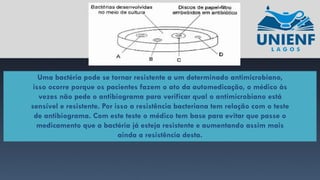 Uma bactéria pode se tornar resistente a um determinado antimicrobiano,
isso ocorre porque os pacientes fazem o ato da automedicação, o médico às
vezes não pede o antibiograma para verificar qual o antimicrobiano está
sensível e resistente. Por isso a resistência bacteriana tem relação com o teste
de antibiograma. Com este teste o médico tem base para evitar que passe o
medicamento que a bactéria já esteja resistente e aumentando assim mais
ainda a resistência desta.
 