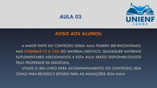 AULA 03
AVISO AOS ALUNOS:
A MAIOR PARTE DO CONTEÚDO DESSA AULA PODERÁ SER ENCONTRADO
NAS (PÁGINAS 75 A 105) DO MATERIAL DIDÁTICO. QUAISQUER MATERIAIS
SUPLEMENTARES ADICIONADOS A ESTA AULA SERÃO DISPONIBILIZADOS
PELO PROFESSOR DA DISCIPLINA.
UTILIZE O SEU LIVRO PARA ACOMPANHAMENTO DO CONTEÚDO, BEM
COMO PARA REVISÃO E ESTUDO PARA AS AVALIAÇÕES. BOA AULA!
 