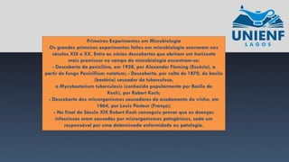 Primeiros Experimentos em Microbiologia
Os grandes primeiros experimentos feitos em microbiologia ocorreram nos
séculos XIX e XX. Entre as várias descobertas que abriram um horizonte
mais promissor no campo da microbiologia encontram-se:
- Descoberta da penicilina, em 1928, por Alexander Fleming (Escócia), a
partir do fungo Penicillium notatum; - Descoberta, por volta de 1870, do bacilo
(bactéria) causador da tuberculose,
o Mycobacterium tuberculosis (conhecido popularmente por Bacilo de
Koch), por Robert Koch;
- Descoberta dos microrganismos causadores do azedamento do vinho, em
1864, por Louis Pasteur (França);
- No final do Século XIX Robert Koch conseguiu provar que as doenças
infecciosas eram causadas por microrganismos patogênicos, cada um
responsável por uma determinada enfermidade ou patologia.
 