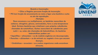 Quanto a locomoção:
• Cílios e flagelos possuem função de locomoção.
• Pili tem função de ancoramento ao meio e ligar uma bactéria a outra
no ato da reprodução.
- Nutrição:
Para crescerem e se multiplicarem, as bactérias necessitam de
carbono, nitrogênio, glicose, aminoácidos, ferro e uma temperatura
ideal. Existem bactérias que sintetizam suas próprias substâncias
chamadas de autotróficas. Outras necessitam de substâncias para
nutrir – se, estas são chamadas de heterotróficas. As bactérias
heterotróficas podem ser:
• Saprófitas – alimentam – se de matéria orgânica em decomposição.
• Parasitas – alimentam – se de animais ou vegetais vivos que causam
doenças.
• Simbióticas – associam – se a outros organismos onde encontram
alimento.
 