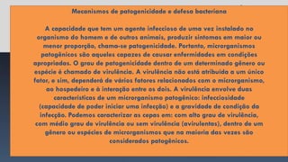 Mecanismos de patogenicidade e defesa bacteriana
A capacidade que tem um agente infeccioso de uma vez instalado no
organismo do homem e de outros animais, produzir sintomas em maior ou
menor proporção, chama-se patogenicidade. Portanto, microrganismos
patogênicos são aqueles capazes de causar enfermidades em condições
apropriadas. O grau de patogenicidade dentro de um determinado gênero ou
espécie é chamado de virulência. A virulência não está atribuída a um único
fator, e sim, dependerá de vários fatores relacionados com o microrganismo,
ao hospedeiro e à interação entre os dois. A virulência envolve duas
características de um microrganismo patogênico: infecciosidade
(capacidade de poder iniciar uma infecção) e a gravidade de condição da
infecção. Podemos caracterizar as cepas em: com alto grau de virulência,
com médio grau de virulência ou sem virulência (avirulentas), dentro de um
gênero ou espécies de microrganismos que na maioria das vezes são
considerados patogênicos.
 