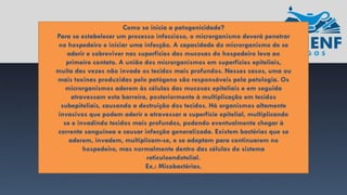 Como se inicia a patogenicidade?
Para se estabelecer um processo infeccioso, o microrganismo deverá penetrar
no hospedeiro e iniciar uma infecção. A capacidade do microrganismo de se
aderir e sobreviver nas superfícies das mucosas do hospedeiro leva ao
primeiro contato. A união dos microrganismos em superfícies epiteliais,
muita das vezes não invade os tecidos mais profundos. Nesses casos, uma ou
mais toxinas produzidas pelo patógeno são responsáveis pela patologia. Os
microrganismos aderem às células das mucosas epiteliais e em seguida
atravessam esta barreira, posteriormente à multiplicação em tecidos
subepiteliais, causando a destruição dos tecidos. Há organismos altamente
invasivos que podem aderir e atravessar a superfície epitelial, multiplicando
se e invadindo tecidos mais profundos, podendo eventualmente chegar à
corrente sanguínea e causar infecção generalizada. Existem bactérias que se
aderem, invadem, multiplicam-se, e se adaptam para continuarem no
hospedeiro, mas normalmente dentro das células do sistema
reticuloendotelial.
Ex.: Micobactérias.
 